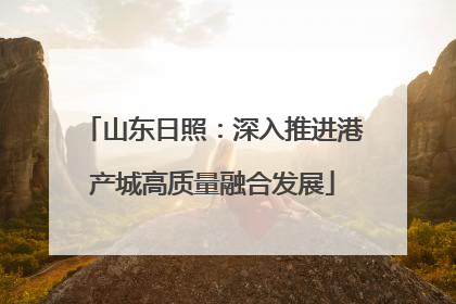 山东日照：深入推进港产城高质量融合发展